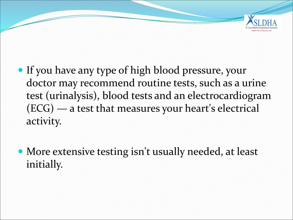 If you have any type of high blood pressure, your doctor may recommend routine tests, such as a urine test (urinalysis), blood tests and an electrocardiogram (ECG) — a test that measures your heart s electrical activity.