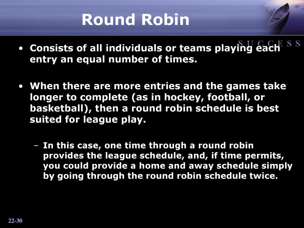 Round Robin Consists of all individuals or teams playing each entry an equal number of times.