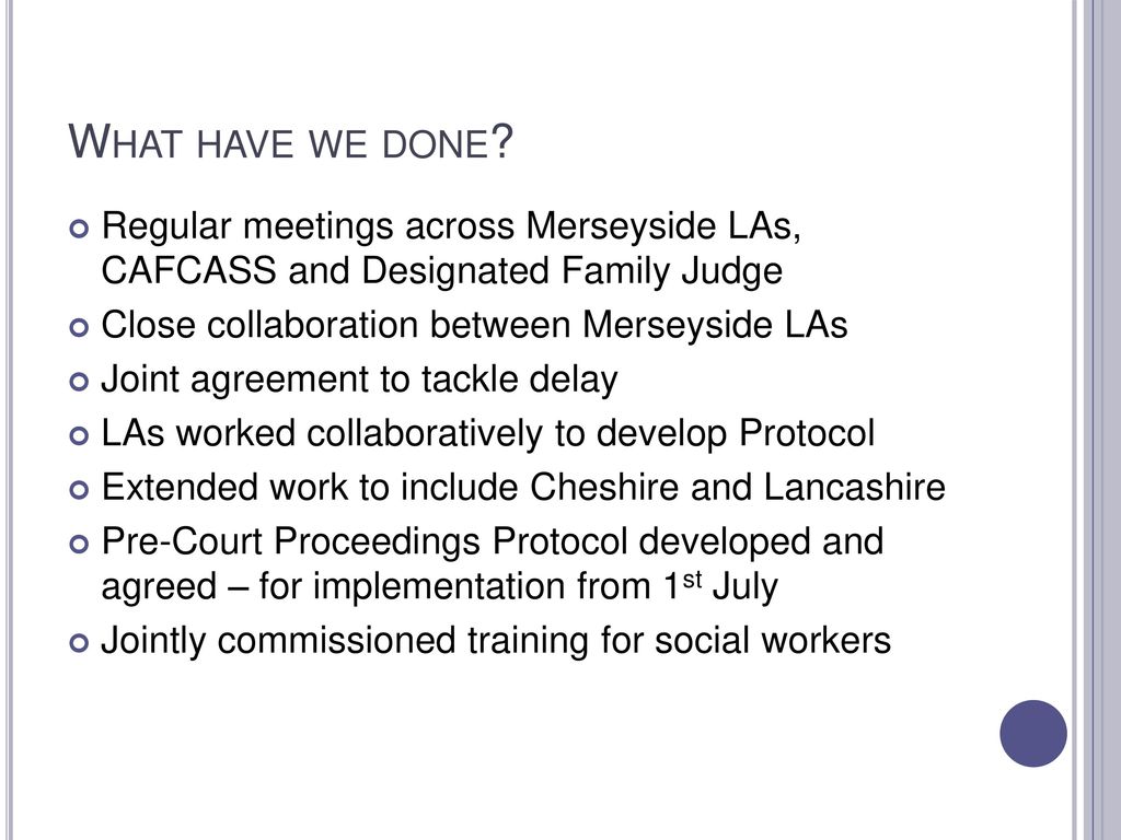 What have we done Regular meetings across Merseyside LAs, CAFCASS and Designated Family Judge. Close collaboration between Merseyside LAs.