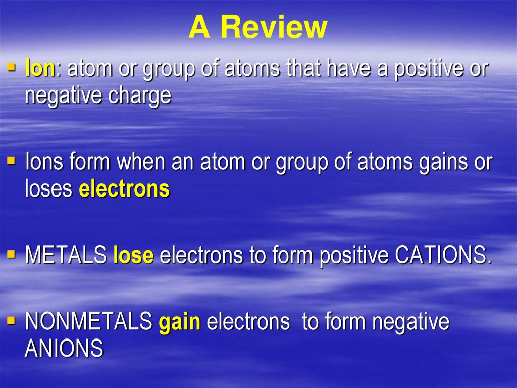 A Review Ion: atom or group of atoms that have a positive or negative charge. Ions form when an atom or group of atoms gains or loses electrons.