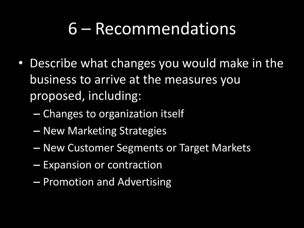 6 – Recommendations Describe what changes you would make in the business to arrive at the measures you proposed, including: