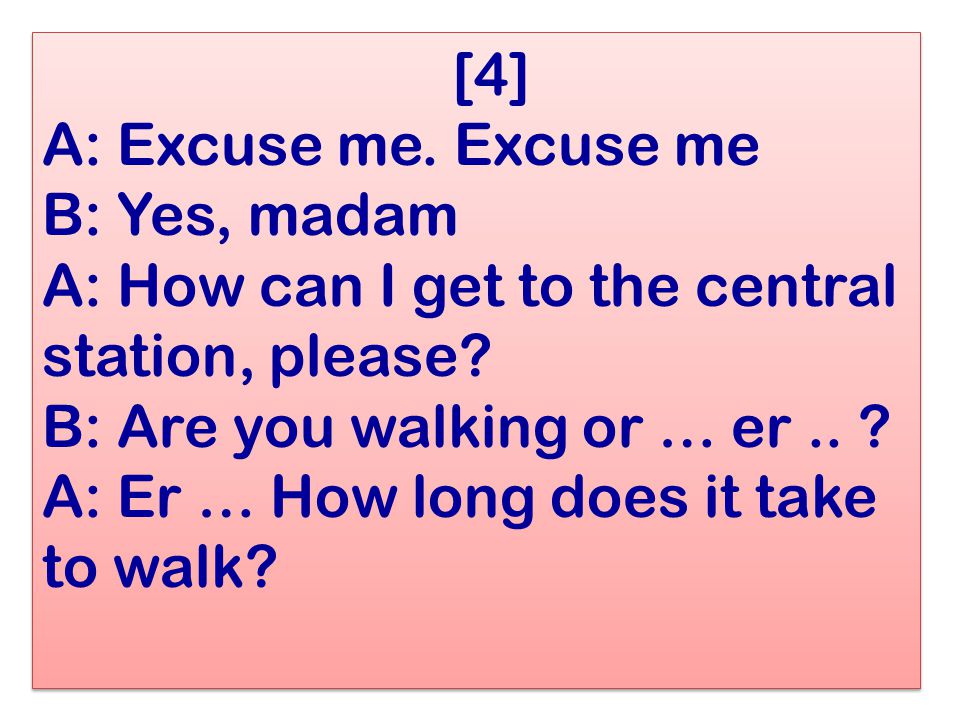 [4] A: Excuse me. Excuse me B: Yes, madam A: How can I get to the central station, please.