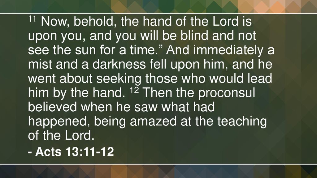 11 Now, behold, the hand of the Lord is upon you, and you will be blind and not see the sun for a time. And immediately a mist and a darkness fell upon him, and he went about seeking those who would lead him by the hand. 12 Then the proconsul believed when he saw what had happened, being amazed at the teaching of the Lord.