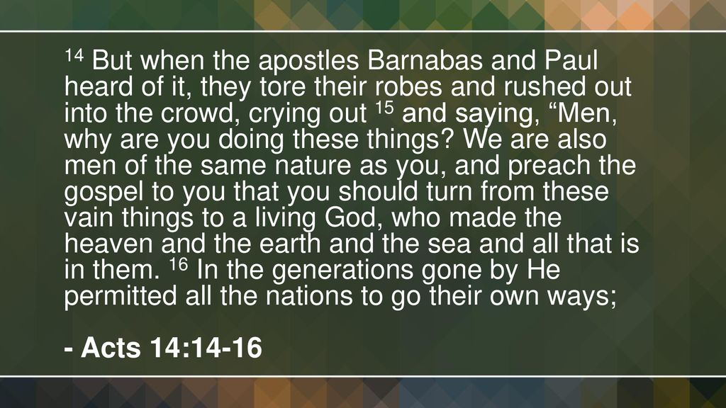 14 But when the apostles Barnabas and Paul heard of it, they tore their robes and rushed out into the crowd, crying out 15 and saying, Men, why are you doing these things We are also men of the same nature as you, and preach the gospel to you that you should turn from these vain things to a living God, who made the heaven and the earth and the sea and all that is in them. 16 In the generations gone by He permitted all the nations to go their own ways;