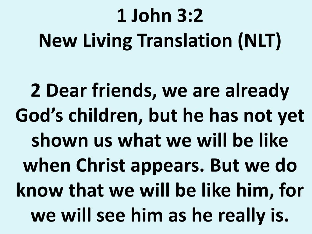 1 John 3:2 New Living Translation (NLT) 2 Dear friends, we are already God’s children, but he has not yet shown us what we will be like when Christ appears.