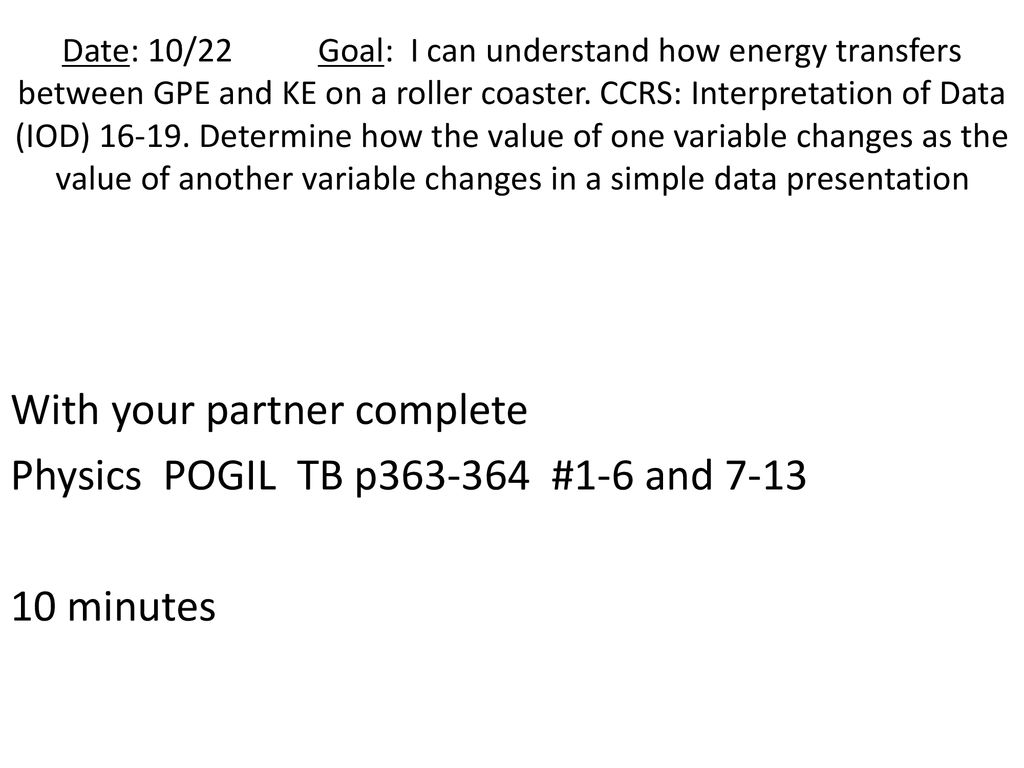 Date: 10/22 Goal: I can understand how energy transfers between GPE and KE on a roller coaster. CCRS: Interpretation of Data (IOD) Determine how the value of one variable changes as the value of another variable changes in a simple data presentation