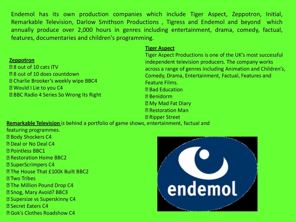 Endemol has its own production companies which include Tiger Aspect, Zeppotron, Initial, Remarkable Television, Darlow Smithson Productions , Tigress and Endemol and beyond which annually produce over 2,000 hours in genres including entertainment, drama, comedy, factual, features, documentaries and children s programming.