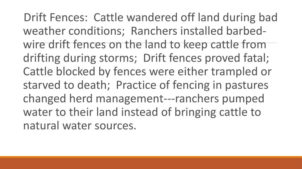 Drift Fences: Cattle wandered off land during bad weather conditions; Ranchers installed barbed- wire drift fences on the land to keep cattle from drifting during storms; Drift fences proved fatal; Cattle blocked by fences were either trampled or starved to death; Practice of fencing in pastures changed herd management---ranchers pumped water to their land instead of bringing cattle to natural water sources.