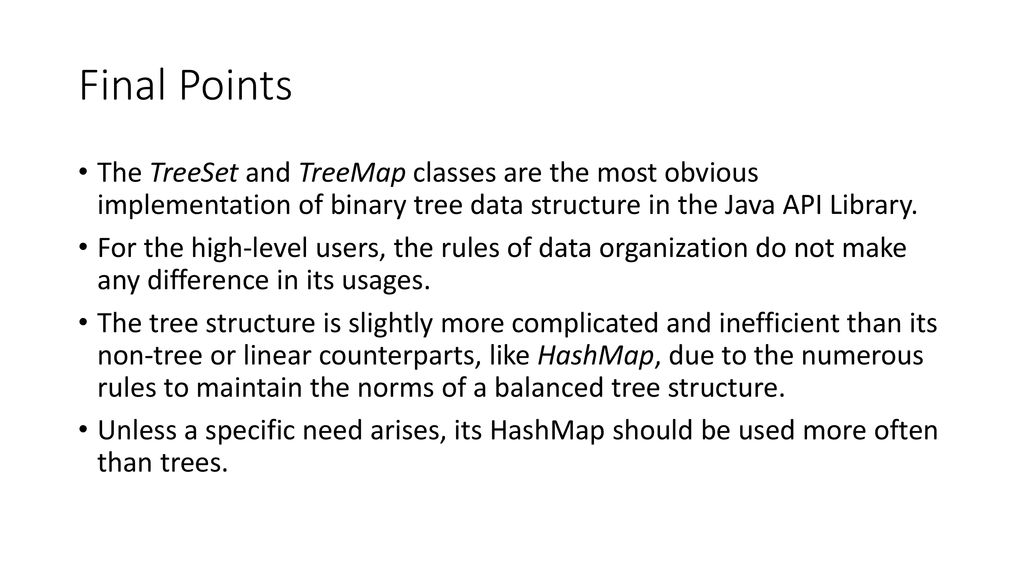 Final Points The TreeSet and TreeMap classes are the most obvious implementation of binary tree data structure in the Java API Library.
