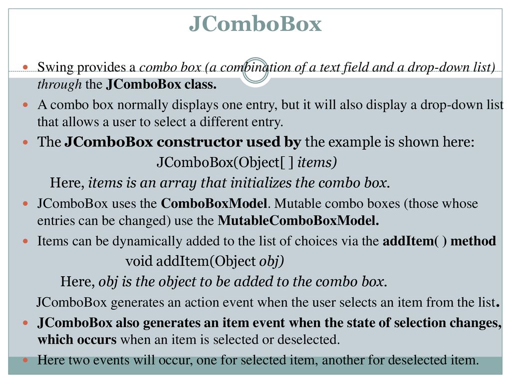 JComboBox Swing provides a combo box (a combination of a text field and a drop-down list) through the JComboBox class.