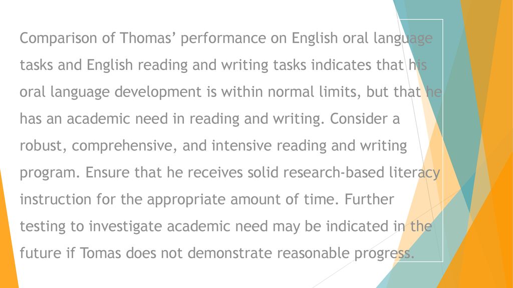Comparison of Thomas’ performance on English oral language tasks and English reading and writing tasks indicates that his oral language development is within normal limits, but that he has an academic need in reading and writing.