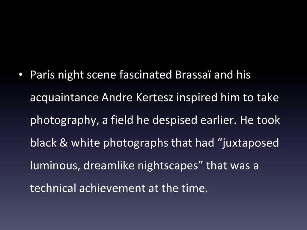 Paris night scene fascinated Brassaï and his acquaintance Andre Kertesz inspired him to take photography, a field he despised earlier.