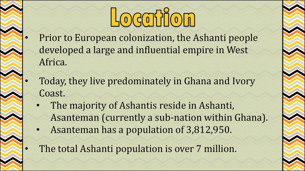 Location Prior to European colonization, the Ashanti people developed a large and influential empire in West Africa.