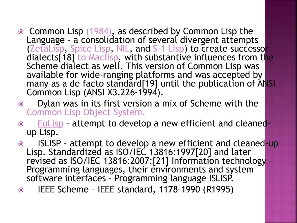 Common Lisp (1984), as described by Common Lisp the Language – a consolidation of several divergent attempts (ZetaLisp, Spice Lisp, NIL, and S-1 Lisp) to create successor dialects[18] to Maclisp, with substantive influences from the Scheme dialect as well. This version of Common Lisp was available for wide-ranging platforms and was accepted by many as a de facto standard[19] until the publication of ANSI Common Lisp (ANSI X ).
