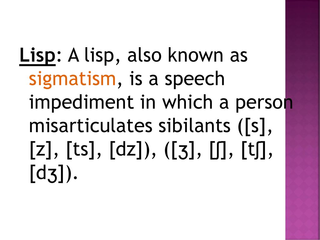 Lisp: A lisp, also known as sigmatism, is a speech impediment in which a person misarticulates sibilants ([s], [z], [ts], [dz]), ([ʒ], [ʃ], [tʃ], [dʒ]).