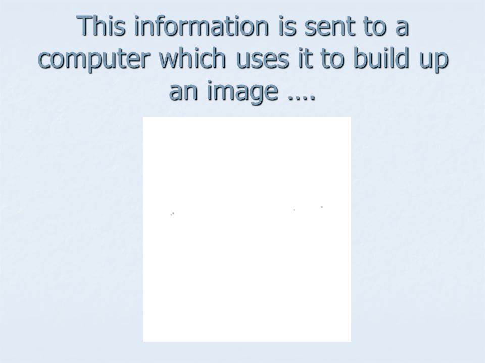 This information is sent to a computer which uses it to build up an image ….