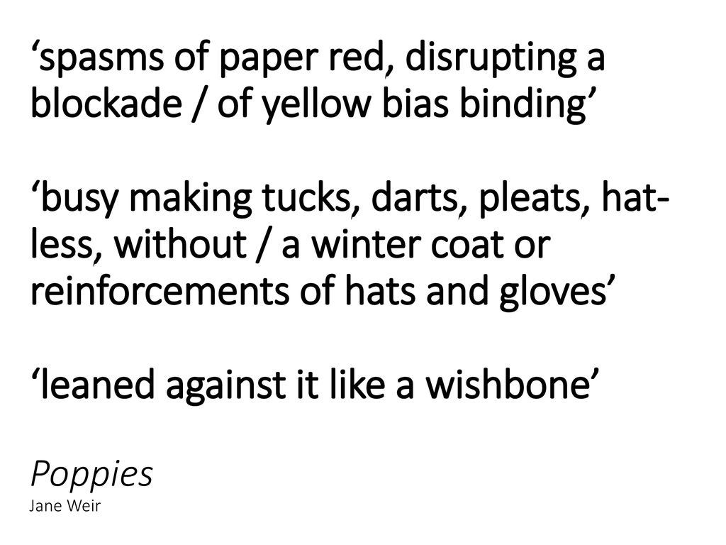 ‘spasms of paper red, disrupting a blockade / of yellow bias binding’ ‘busy making tucks, darts, pleats, hat-less, without / a winter coat or reinforcements of hats and gloves’ ‘leaned against it like a wishbone’ Poppies Jane Weir