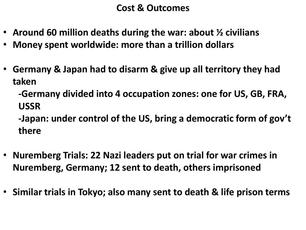 Cost & Outcomes Around 60 million deaths during the war: about ½ civilians. Money spent worldwide: more than a trillion dollars.
