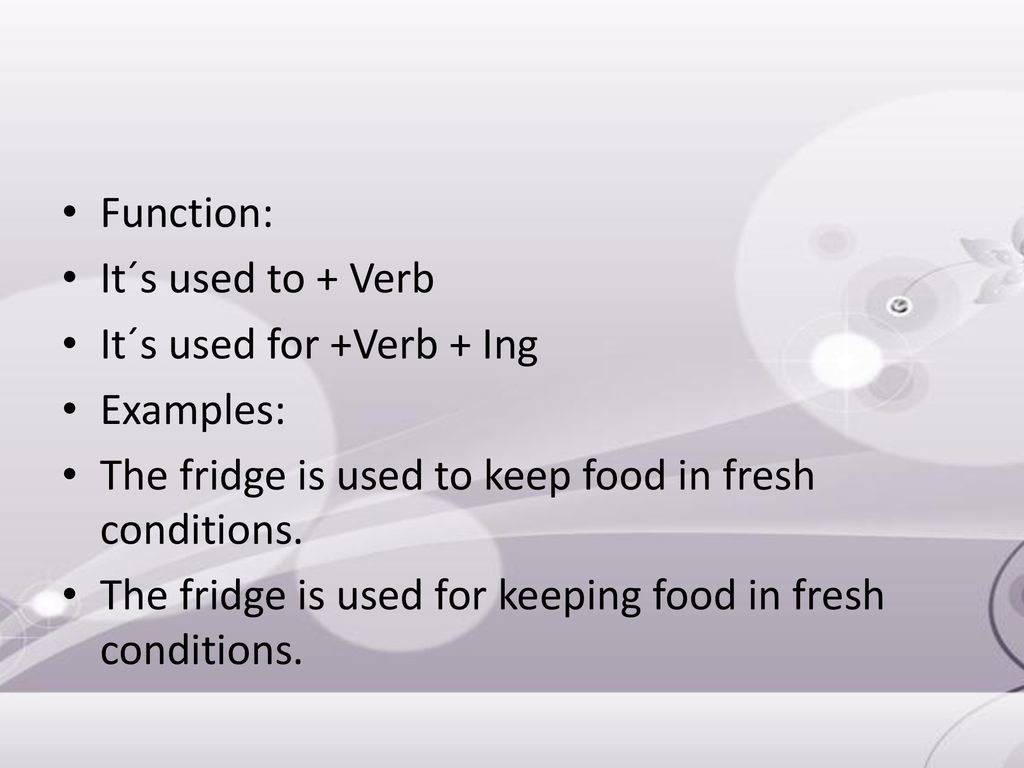 Function: It´s used to + Verb. It´s used for +Verb + Ing. Examples: The fridge is used to keep food in fresh conditions.