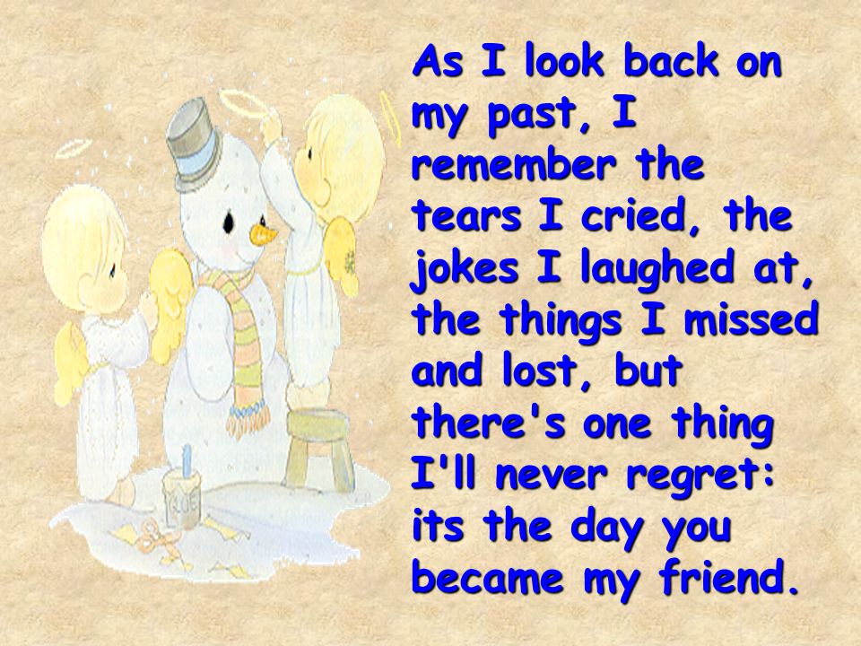 As I look back on my past, I remember the tears I cried, the jokes I laughed at, the things I missed and lost, but there s one thing I ll never regret: its the day you became my friend.