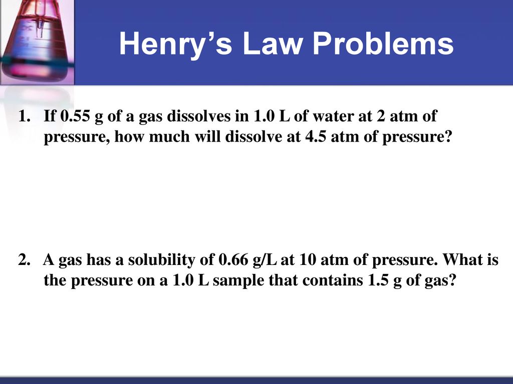 Henry’s Law Problems If 0.55 g of a gas dissolves in 1.0 L of water at 2 atm of pressure, how much will dissolve at 4.5 atm of pressure