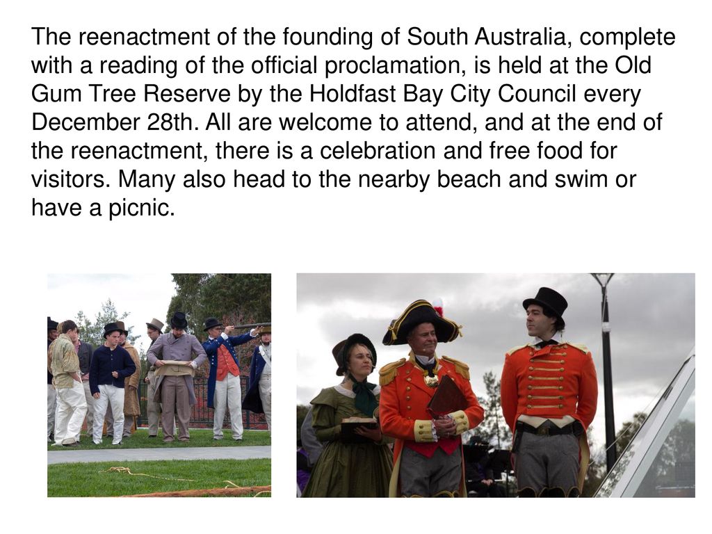 The reenactment of the founding of South Australia, complete with a reading of the official proclamation, is held at the Old Gum Tree Reserve by the Holdfast Bay City Council every December 28th.