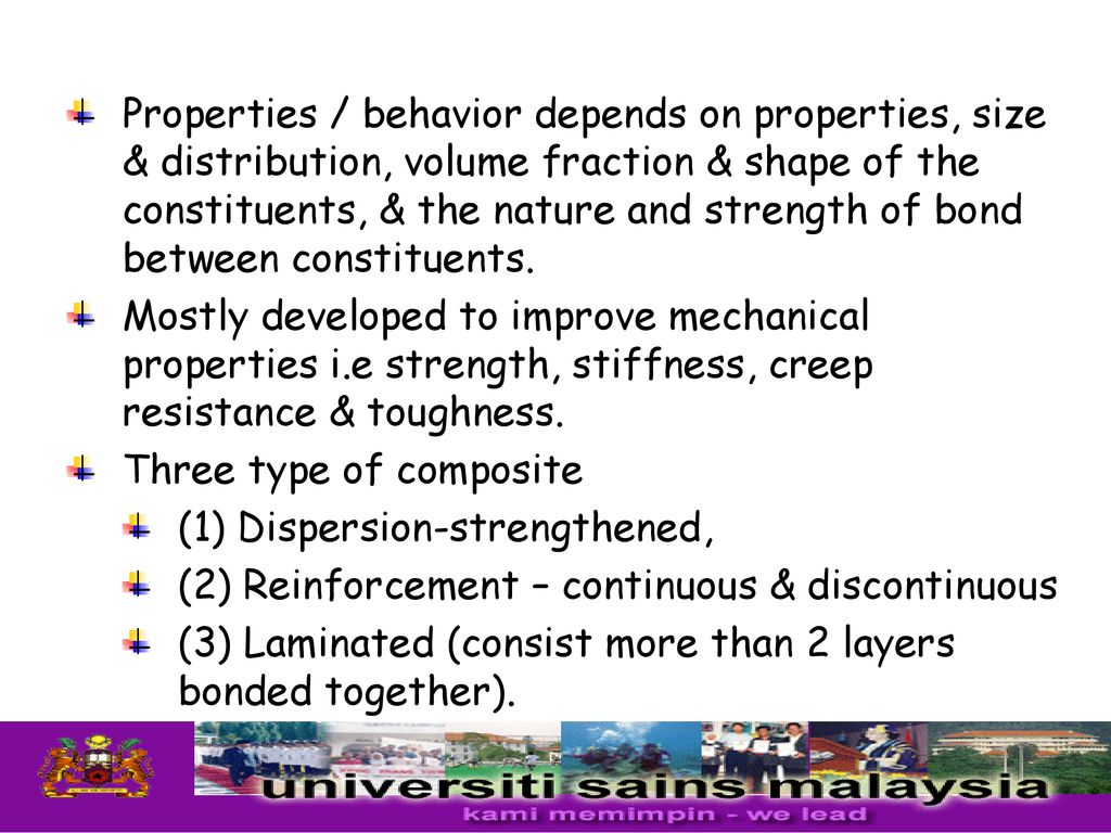 Properties / behavior depends on properties, size & distribution, volume fraction & shape of the constituents, & the nature and strength of bond between constituents.