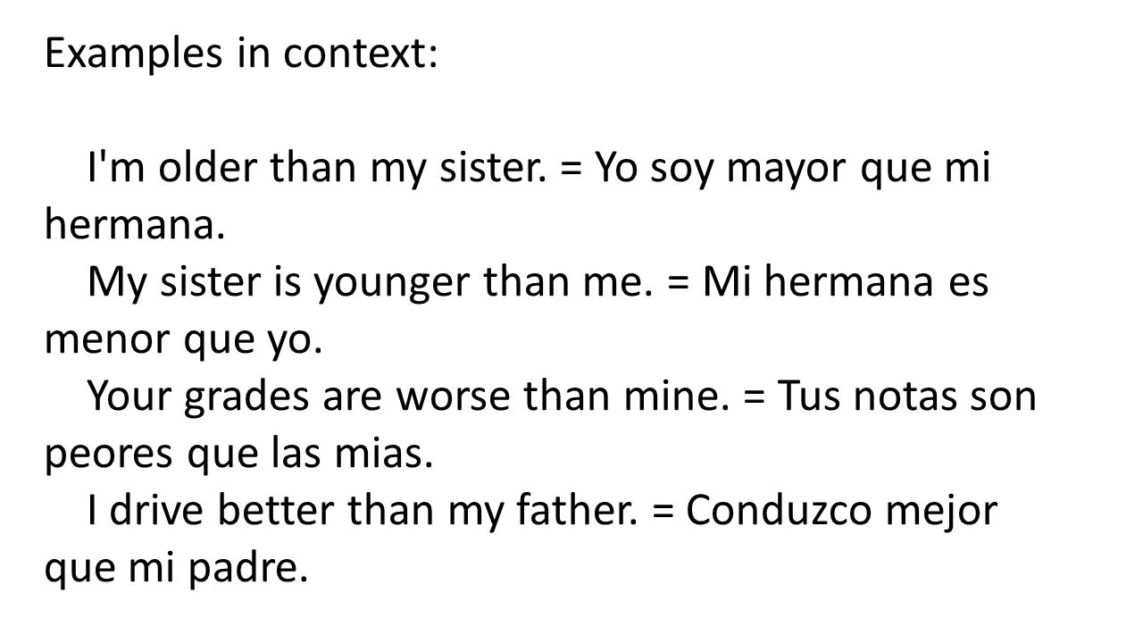 Examples in context: I m older than my sister. = Yo soy mayor que mi hermana. My sister is younger than me. = Mi hermana es menor que yo.