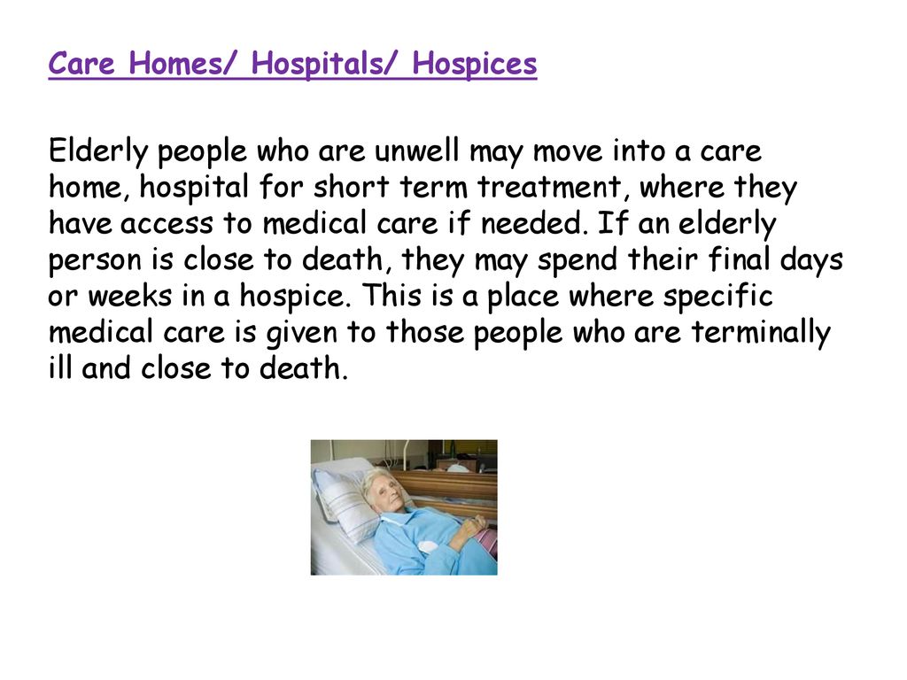Care Homes/ Hospitals/ Hospices Elderly people who are unwell may move into a care home, hospital for short term treatment, where they have access to medical care if needed.