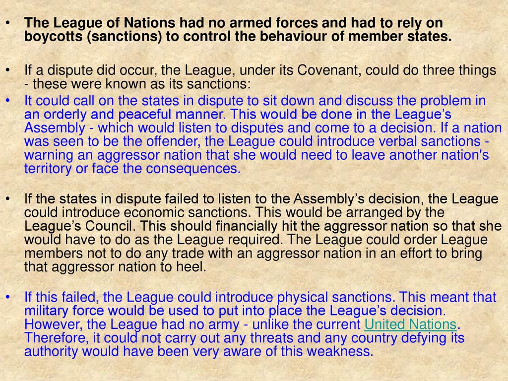 The League of Nations had no armed forces and had to rely on boycotts (sanctions) to control the behaviour of member states.