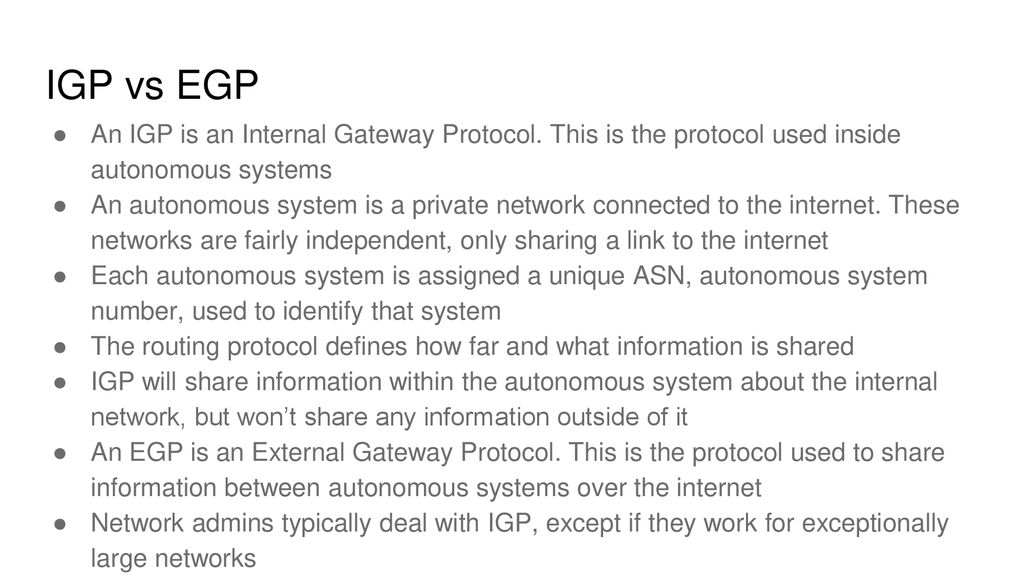 IGP vs EGP An IGP is an Internal Gateway Protocol. This is the protocol used inside autonomous systems.
