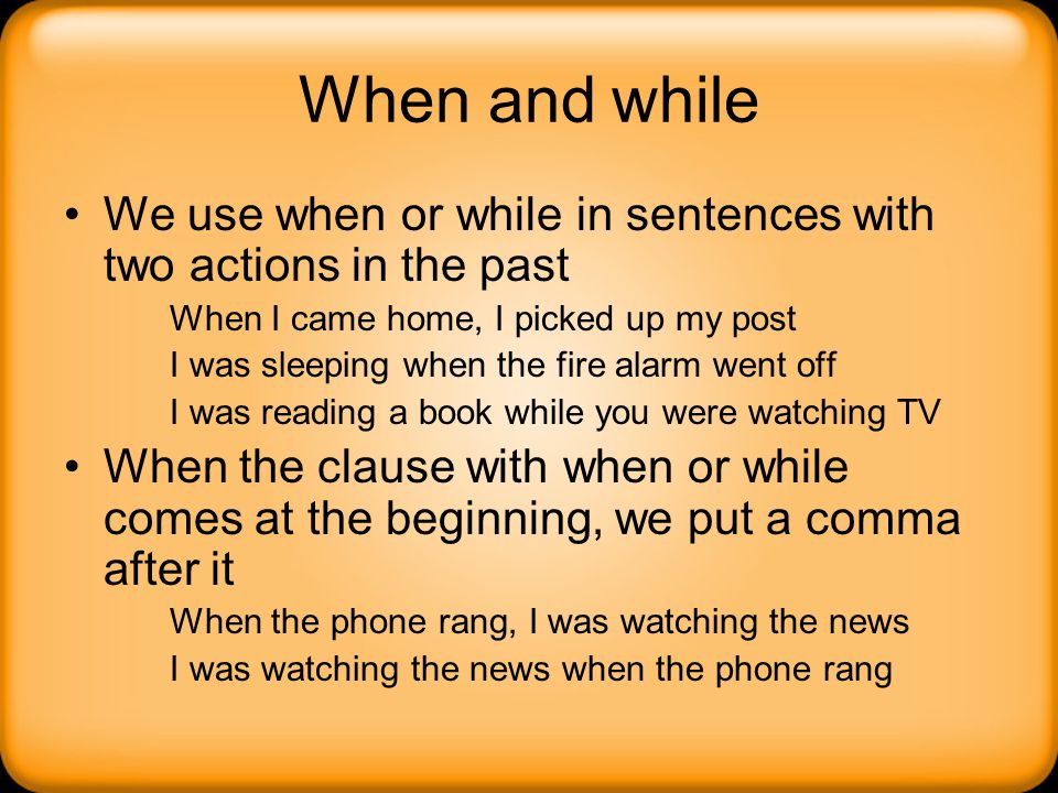 When and while We use when or while in sentences with two actions in the past. When I came home, I picked up my post.