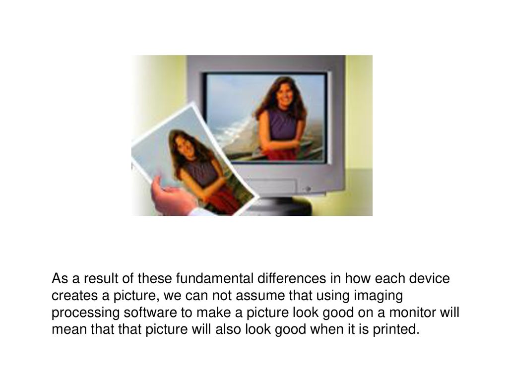 As a result of these fundamental differences in how each device creates a picture, we can not assume that using imaging processing software to make a picture look good on a monitor will mean that that picture will also look good when it is printed.