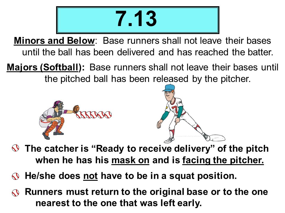 7.13 Minors and Below: Base runners shall not leave their bases until the ball has been delivered and has reached the batter.
