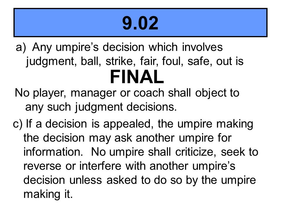 9.02 a) Any umpire’s decision which involves judgment, ball, strike, fair, foul, safe, out is. FINAL.