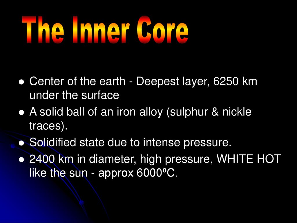The Inner Core Center of the earth - Deepest layer, 6250 km under the surface. A solid ball of an iron alloy (sulphur & nickle traces).