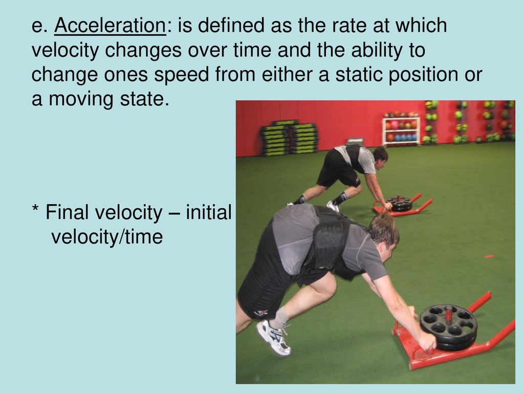 e. Acceleration: is defined as the rate at which velocity changes over time and the ability to change ones speed from either a static position or a moving state.