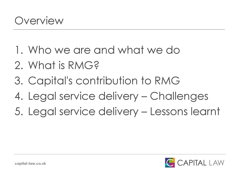Overview Who we are and what we do. What is RMG Capital s contribution to RMG. Legal service delivery – Challenges.