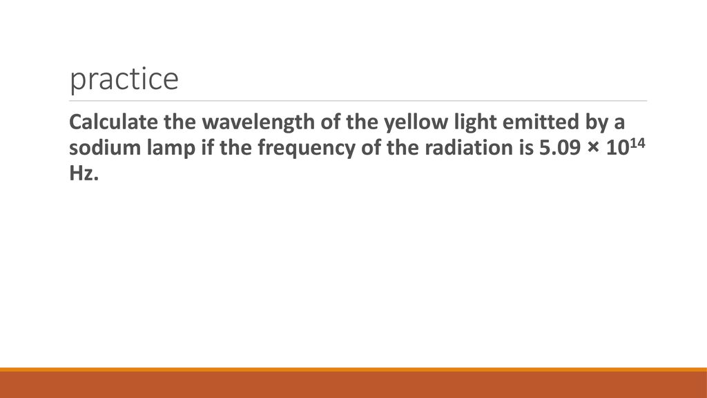 practice Calculate the wavelength of the yellow light emitted by a sodium lamp if the frequency of the radiation is 5.09 × 1014 Hz.