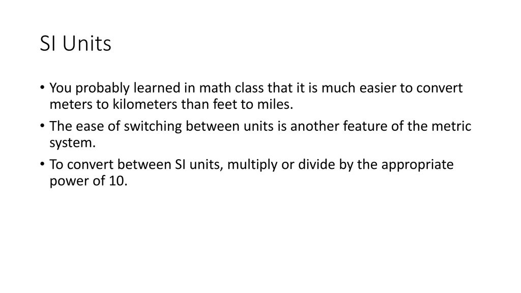 SI Units You probably learned in math class that it is much easier to convert meters to kilometers than feet to miles.