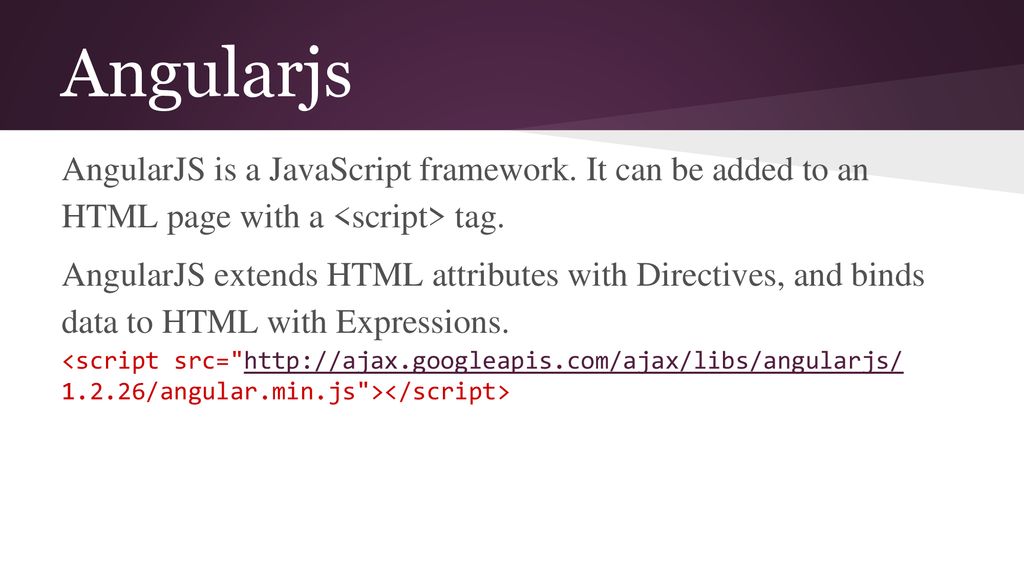 Angularjs AngularJS is a JavaScript framework. It can be added to an HTML page with a <script> tag.