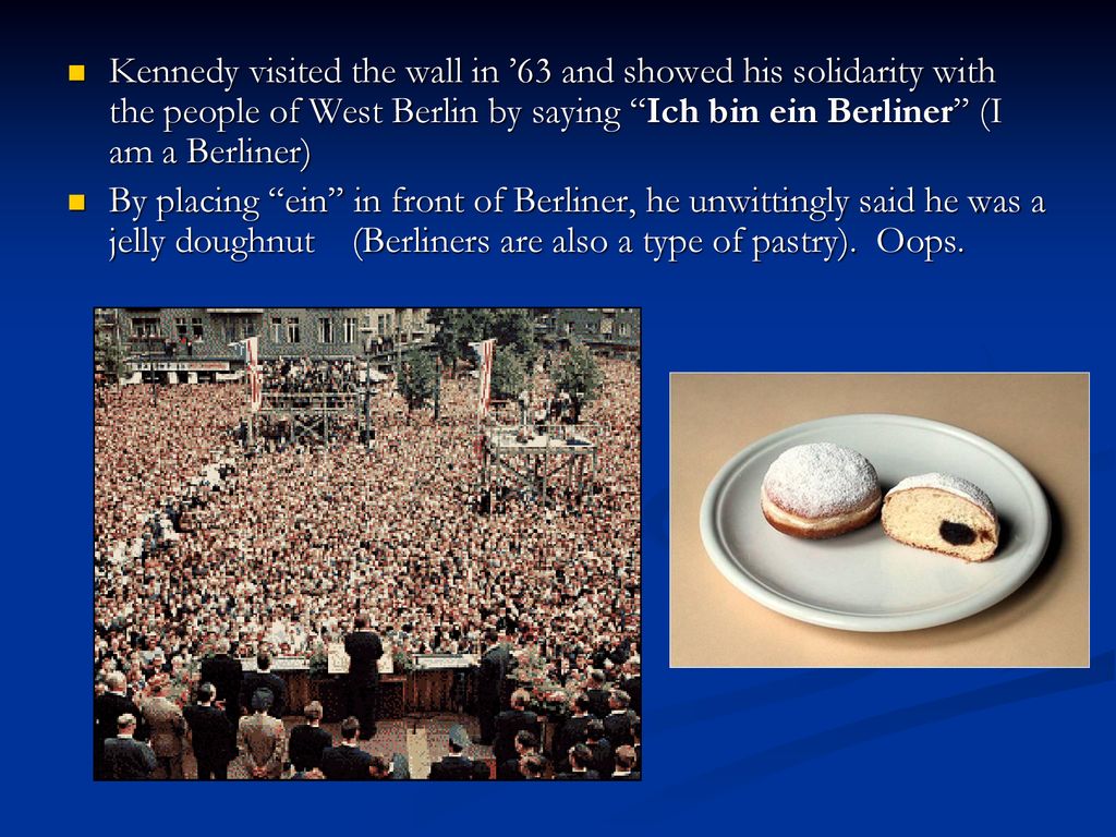 Kennedy visited the wall in ’63 and showed his solidarity with the people of West Berlin by saying Ich bin ein Berliner (I am a Berliner)