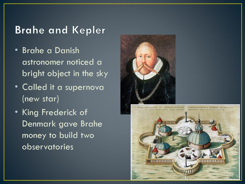 Brahe and Kepler Brahe a Danish astronomer noticed a bright object in the sky. Called it a supernova (new star)