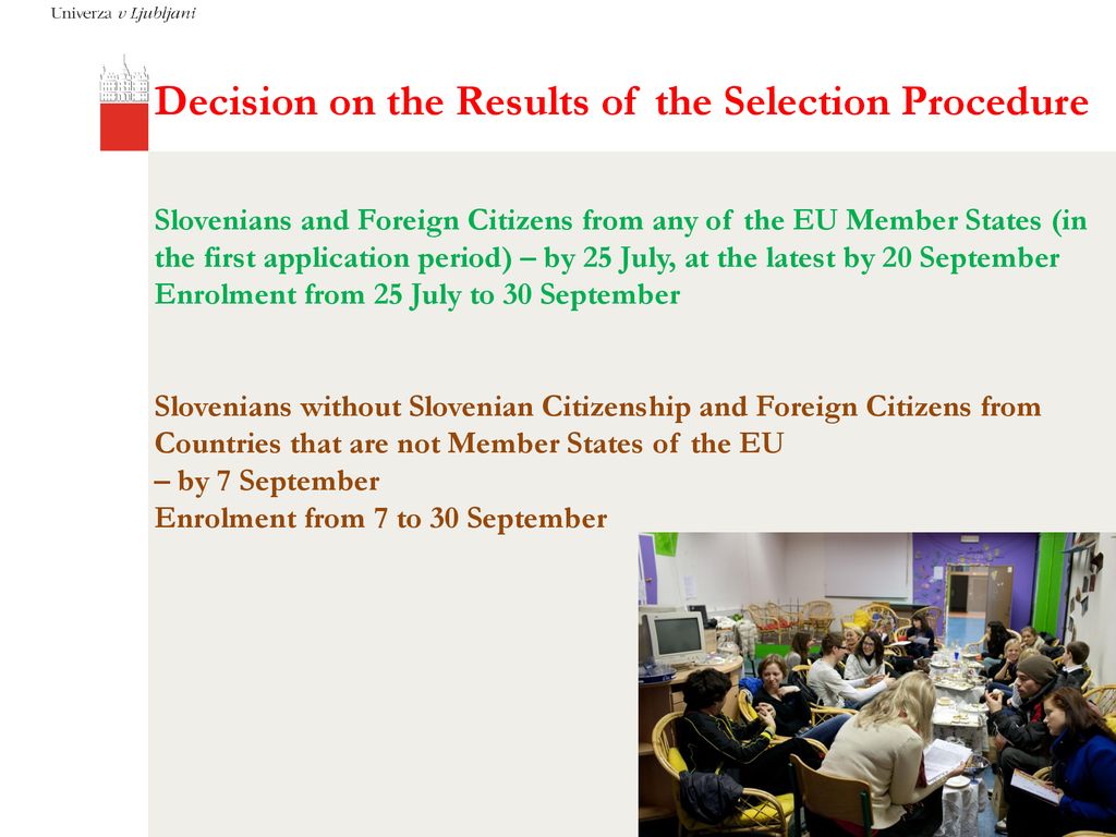 Decision on the Results of the Selection Procedure Slovenians and Foreign Citizens from any of the EU Member States (in the first application period) – by 25 July, at the latest by 20 September Enrolment from 25 July to 30 September Slovenians without Slovenian Citizenship and Foreign Citizens from Countries that are not Member States of the EU – by 7 September Enrolment from 7 to 30 September