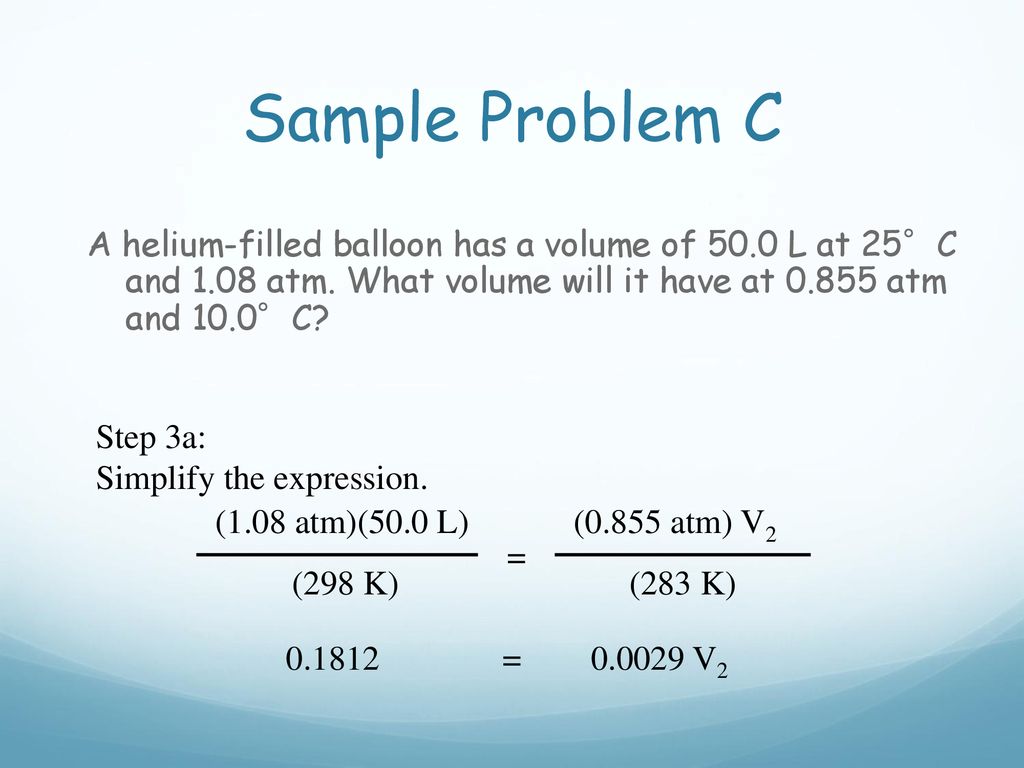 Sample Problem C A helium-filled balloon has a volume of 50.0 L at 25°C and 1.08 atm. What volume will it have at atm and 10.0°C