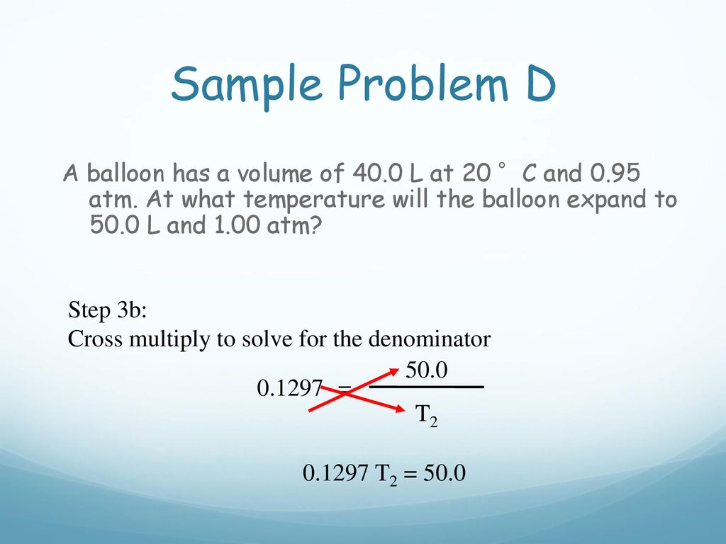 Sample Problem D A balloon has a volume of 40.0 L at 20 °C and 0.95 atm. At what temperature will the balloon expand to 50.0 L and 1.00 atm
