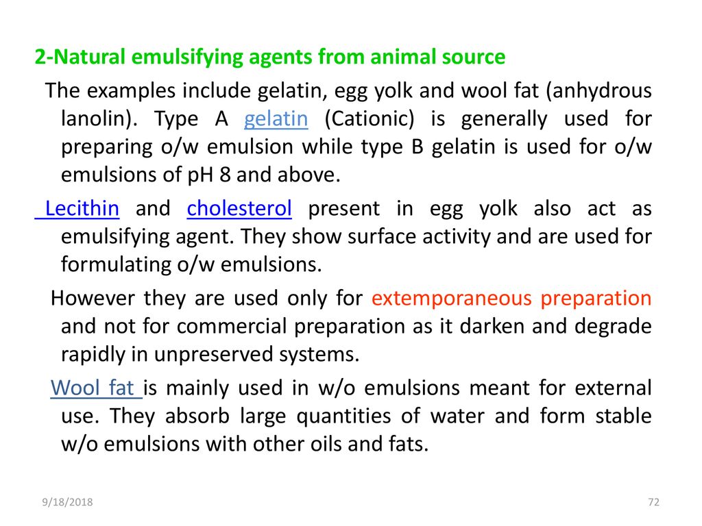 2-Natural emulsifying agents from animal source The examples include gelatin, egg yolk and wool fat (anhydrous lanolin). Type A gelatin (Cationic) is generally used for preparing o/w emulsion while type B gelatin is used for o/w emulsions of pH 8 and above. Lecithin and cholesterol present in egg yolk also act as emulsifying agent. They show surface activity and are used for formulating o/w emulsions. However they are used only for extemporaneous preparation and not for commercial preparation as it darken and degrade rapidly in unpreserved systems. Wool fat is mainly used in w/o emulsions meant for external use. They absorb large quantities of water and form stable w/o emulsions with other oils and fats.