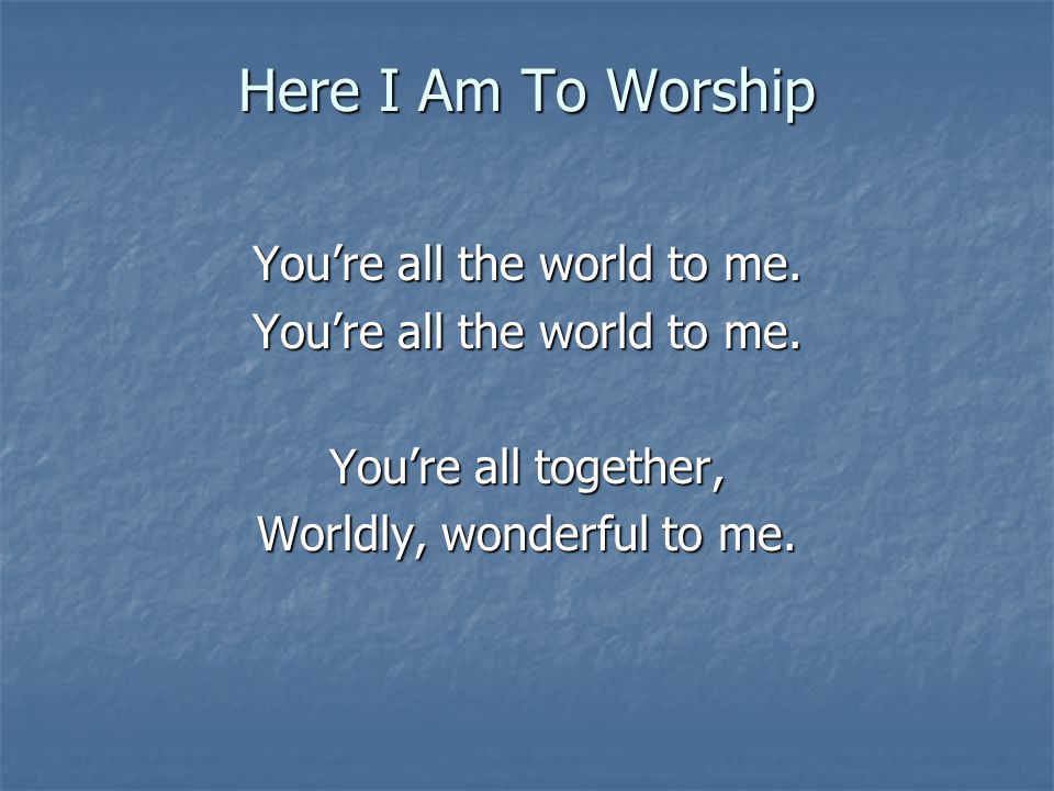 Here I Am To Worship You’re all the world to me. You’re all together,