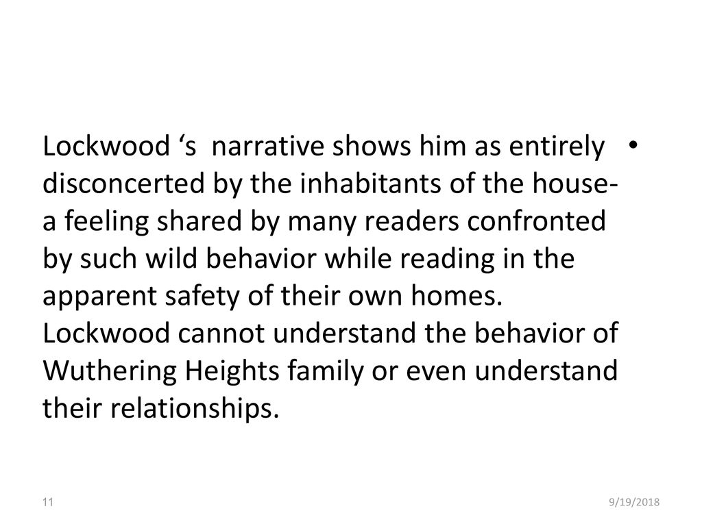 Lockwood ‘s narrative shows him as entirely disconcerted by the inhabitants of the house- a feeling shared by many readers confronted by such wild behavior while reading in the apparent safety of their own homes. Lockwood cannot understand the behavior of Wuthering Heights family or even understand their relationships.
