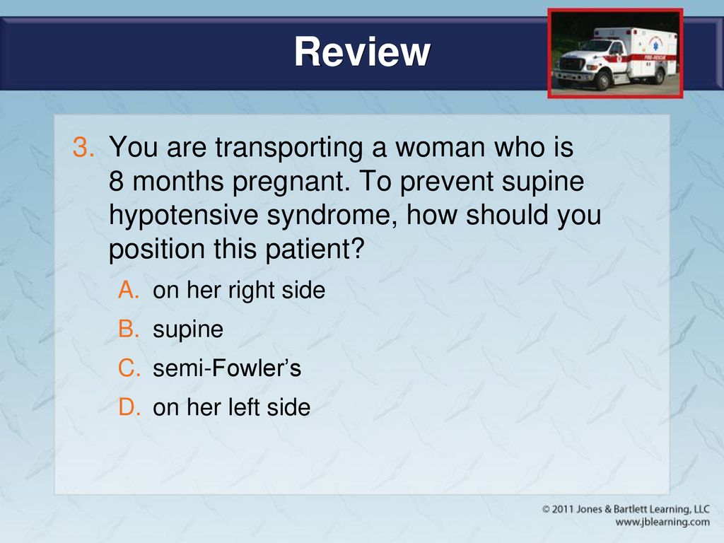 Review You are transporting a woman who is 8 months pregnant. To prevent supine hypotensive syndrome, how should you position this patient